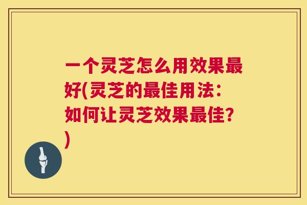一个灵芝怎么用效果最好(灵芝的最佳用法：如何让灵芝效果最佳？)