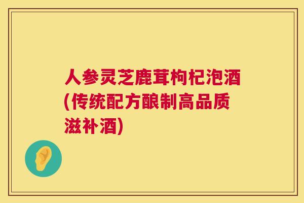 人参灵芝鹿茸枸杞泡酒(传统配方酿制高品质滋补酒)
