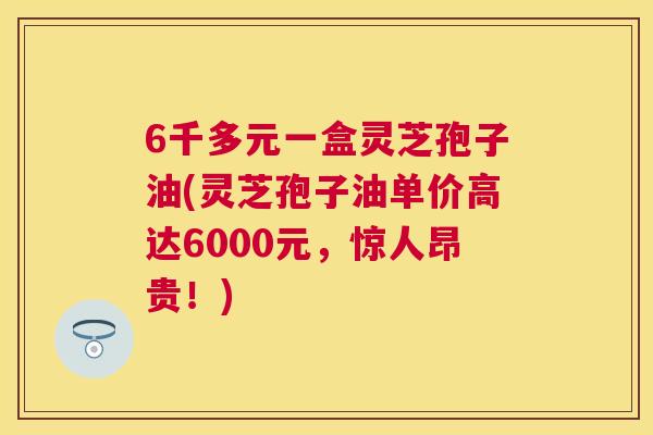 6千多元一盒灵芝孢子油(灵芝孢子油单价高达6000元，惊人昂贵！)