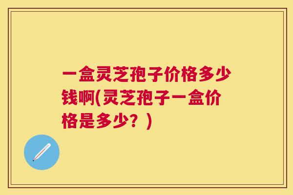 一盒灵芝孢子价格多少钱啊(灵芝孢子一盒价格是多少？)