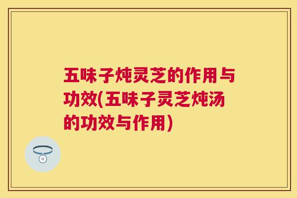 五味子炖灵芝的作用与功效(五味子灵芝炖汤的功效与作用)