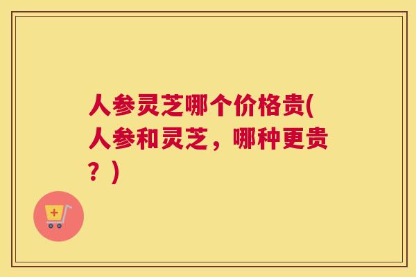 人参灵芝哪个价格贵(人参和灵芝，哪种更贵？)
