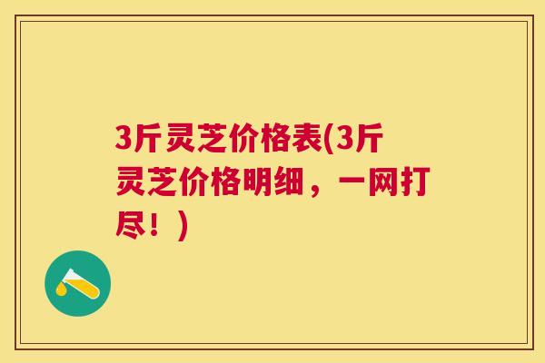 3斤灵芝价格表(3斤灵芝价格明细，一网打尽！)