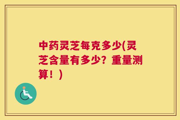 中药灵芝每克多少(灵芝含量有多少？重量测算！)