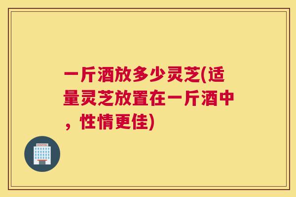 一斤酒放多少灵芝(适量灵芝放置在一斤酒中,性情更佳) 一斤酒放多少灵芝(适量灵芝放置在一斤酒中,性情更佳)
