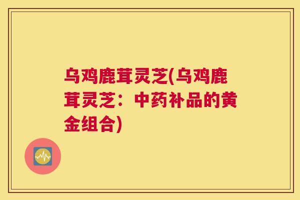 乌鸡鹿茸灵芝(乌鸡鹿茸灵芝：中药补品的黄金组合)