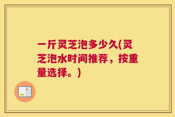 一斤灵芝泡多少久(灵芝泡水时间推荐，按重量选择。)