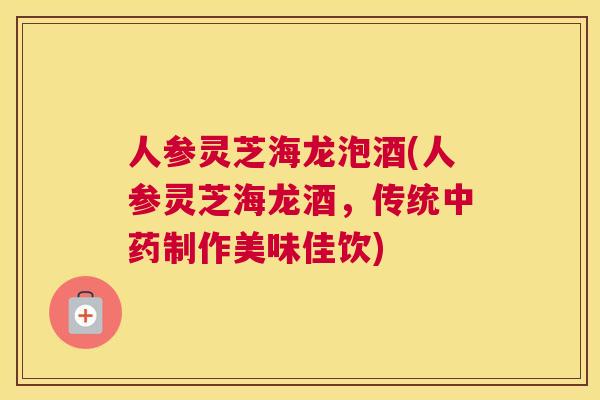 人参灵芝海龙泡酒(人参灵芝海龙酒，传统中药制作美味佳饮)