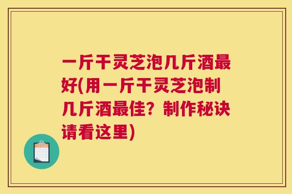一斤干灵芝泡几斤酒最好(用一斤干灵芝泡制几斤酒最佳？制作秘诀请看这里)