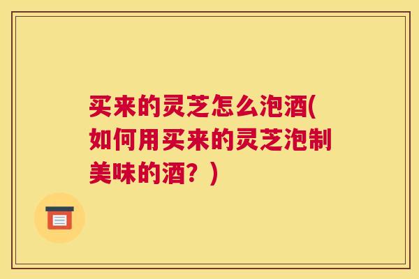 买来的灵芝怎么泡酒(如何用买来的灵芝泡制美味的酒？)