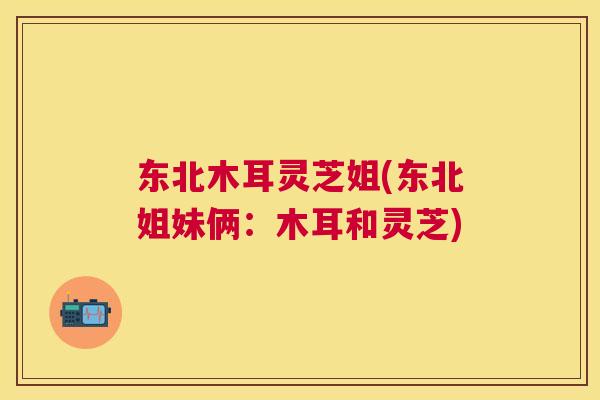 东北木耳灵芝姐(东北姐妹俩：木耳和灵芝)