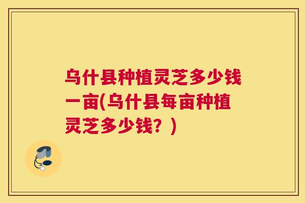 乌什县种植灵芝多少钱一亩(乌什县每亩种植灵芝多少钱？)