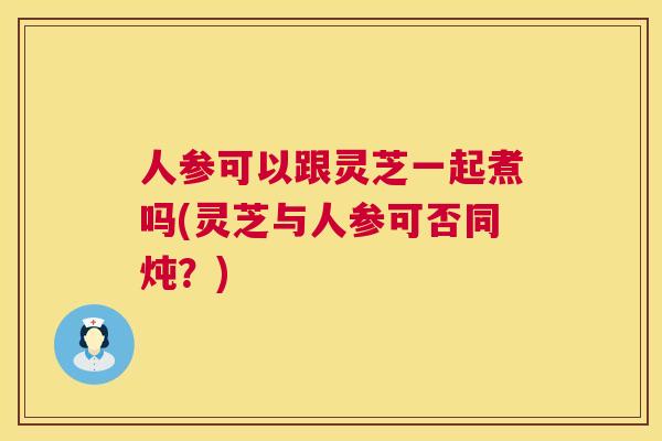 人参可以跟灵芝一起煮吗(灵芝与人参可否同炖？)