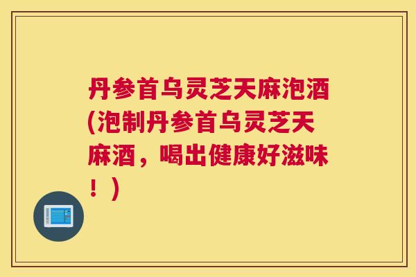 丹参首乌灵芝天麻泡酒(泡制丹参首乌灵芝天麻酒，喝出健康好滋味！)