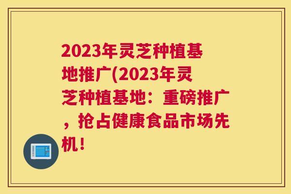 2023年灵芝种植基地推广(2023年灵芝种植基地：重磅推广，抢占健康食品市场先机！