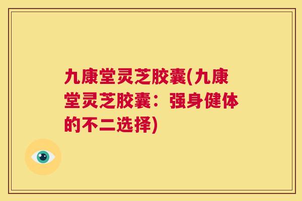 九康堂灵芝胶囊(九康堂灵芝胶囊：强身健体的不二选择)