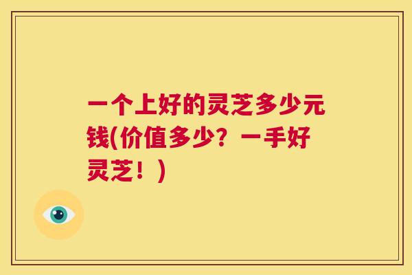 一个上好的灵芝多少元钱(价值多少？一手好灵芝！)