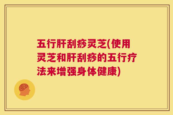 五行肝刮痧灵芝(使用灵芝和肝刮痧的五行疗法来增强身体健康)