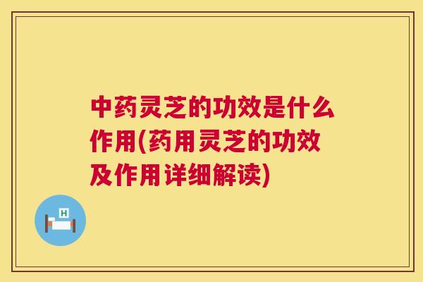 中药灵芝的功效是什么作用(药用灵芝的功效及作用详细解读)