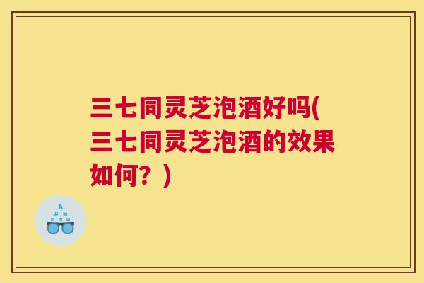 三七同灵芝泡酒好吗(三七同灵芝泡酒的效果如何？)
