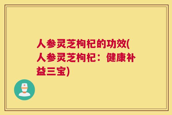 人参灵芝枸杞的功效(人参灵芝枸杞：健康补益三宝)