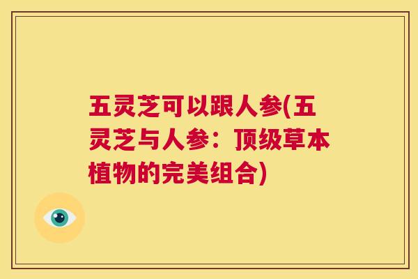 五灵芝可以跟人参(五灵芝与人参：顶级草本植物的完美组合)