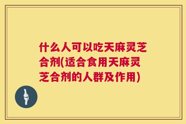什么人可以吃天麻灵芝合剂(适合食用天麻灵芝合剂的人群及作用)
