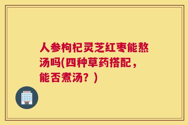 人参枸杞灵芝红枣能熬汤吗(四种草药搭配，能否煮汤？)