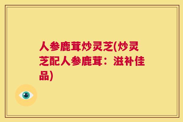 人参鹿茸炒灵芝(炒灵芝配人参鹿茸：滋补佳品)