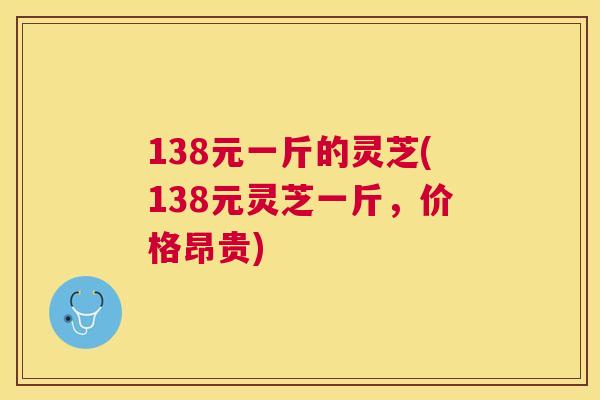138元一斤的灵芝(138元灵芝一斤，价格昂贵)