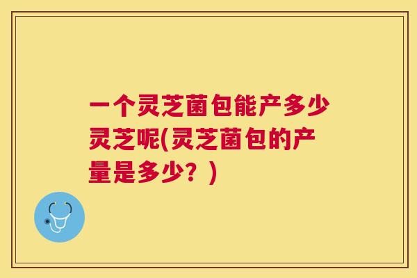 一个灵芝菌包能产多少灵芝呢(灵芝菌包的产量是多少？)