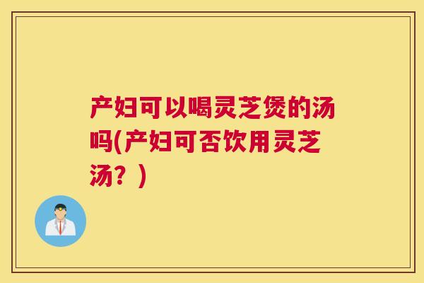 产妇可以喝灵芝煲的汤吗(产妇可否饮用灵芝汤？)