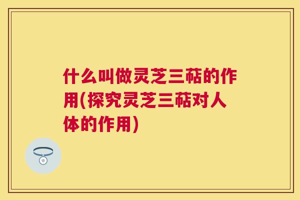 什么叫做灵芝三萜的作用(探究灵芝三萜对人体的作用)