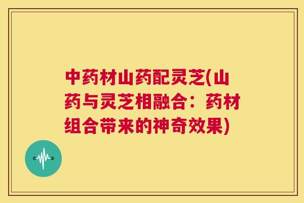 中药材山药配灵芝(山药与灵芝相融合：药材组合带来的神奇效果)