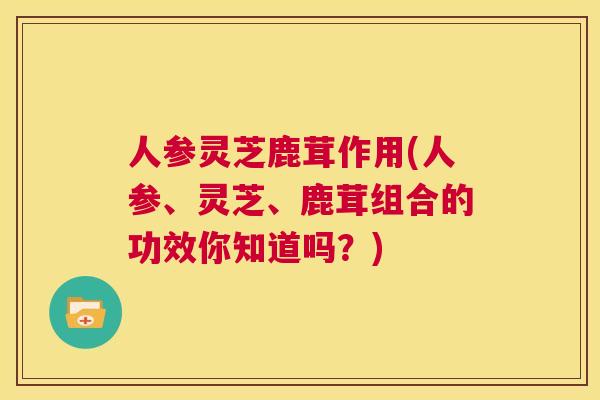 人参灵芝鹿茸作用(人参、灵芝、鹿茸组合的功效你知道吗？)
