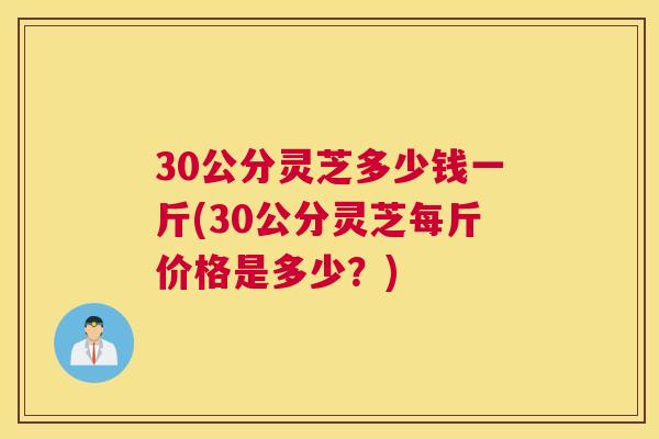 30公分灵芝多少钱一斤(30公分灵芝每斤价格是多少？)