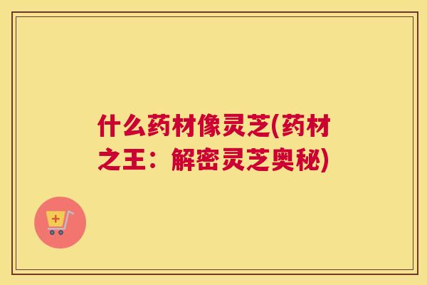 什么药材像灵芝(药材之王：解密灵芝奥秘)