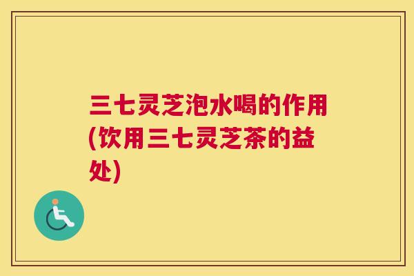 三七灵芝泡水喝的作用(饮用三七灵芝茶的益处)
