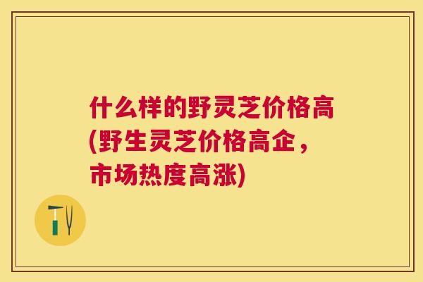什么样的野灵芝价格高(野生灵芝价格高企，市场热度高涨)