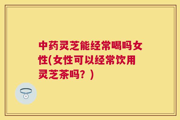中药灵芝能经常喝吗女性(女性可以经常饮用灵芝茶吗？)