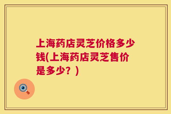 上海药店灵芝价格多少钱(上海药店灵芝售价是多少？)