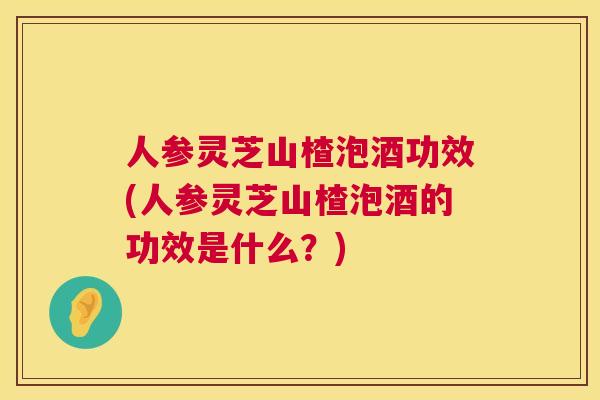 人参灵芝山楂泡酒功效(人参灵芝山楂泡酒的功效是什么？)