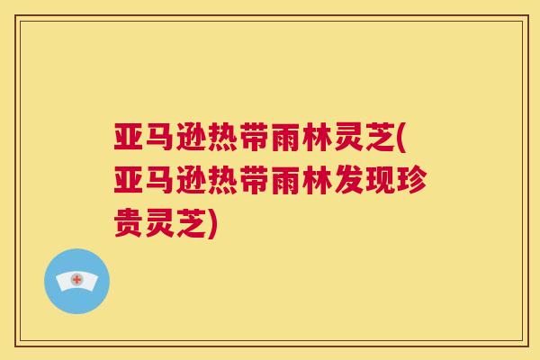 亚马逊热带雨林灵芝(亚马逊热带雨林发现珍贵灵芝)