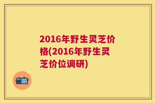 2016年野生灵芝价格(2016年野生灵芝价位调研)