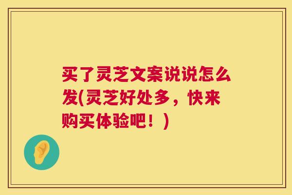 买了灵芝文案说说怎么发(灵芝好处多，快来购买体验吧！)