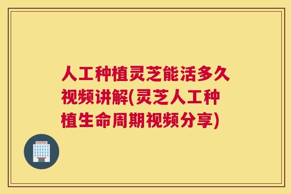 人工种植灵芝能活多久视频讲解(灵芝人工种植生命周期视频分享)