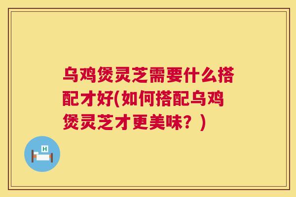 乌鸡煲灵芝需要什么搭配才好(如何搭配乌鸡煲灵芝才更美味？)