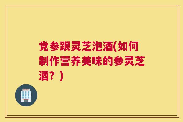 党参跟灵芝泡酒(如何制作营养美味的参灵芝酒？)