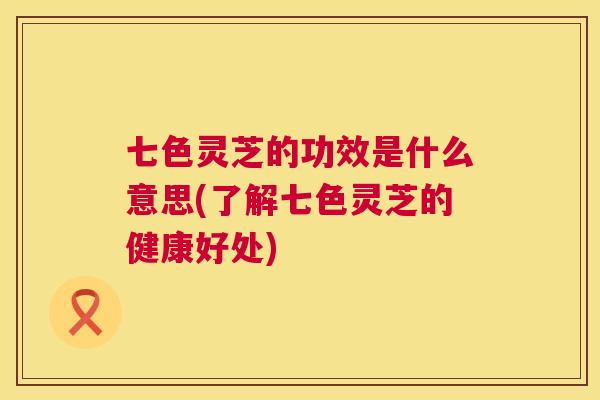 七色灵芝的功效是什么意思(了解七色灵芝的健康好处)