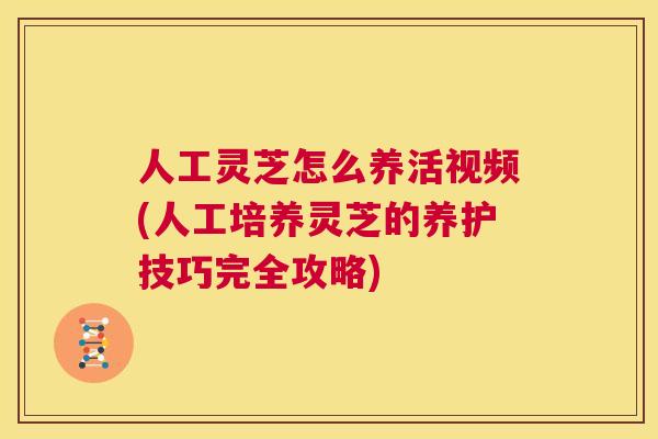 人工灵芝怎么养活视频(人工培养灵芝的养护技巧完全攻略)